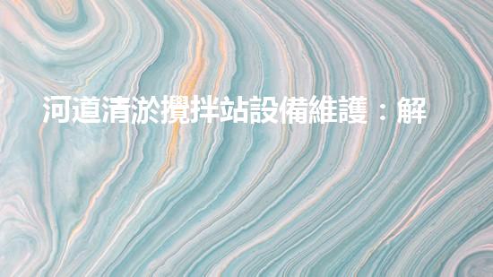 河道清淤攪拌站設備維護：解密水下巨獸的秘密武器！